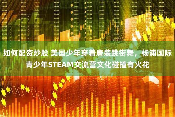 如何配资炒股 美国少年穿着唐装跳街舞，杨浦国际青少年STEAM交流营文化碰撞有火花