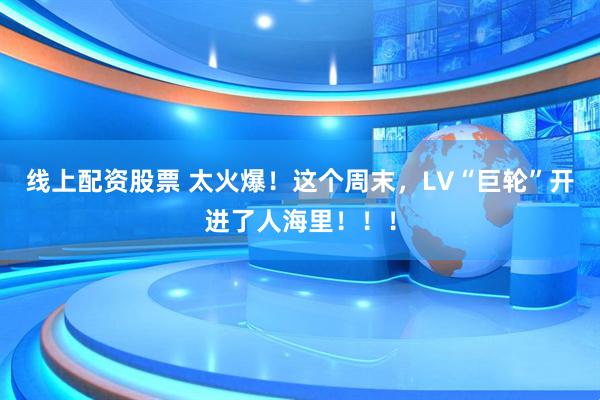 线上配资股票 太火爆！这个周末，LV“巨轮”开进了人海里！！！