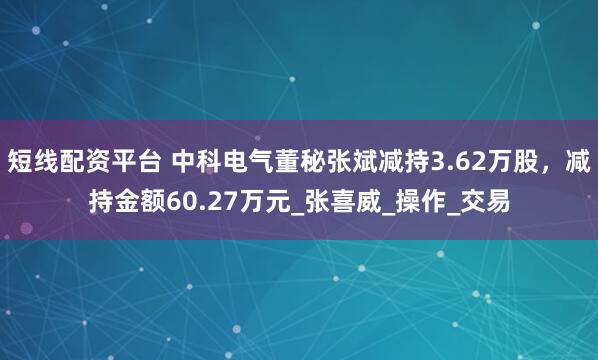 短线配资平台 中科电气董秘张斌减持3.62万股，减持金额60.27万元_张喜威_操作_交易