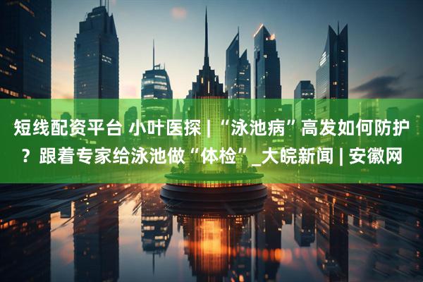 短线配资平台 小叶医探 | “泳池病”高发如何防护？跟着专家给泳池做“体检”_大皖新闻 | 安徽网
