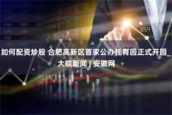 如何配资炒股 合肥高新区首家公办托育园正式开园_大皖新闻 | 安徽网