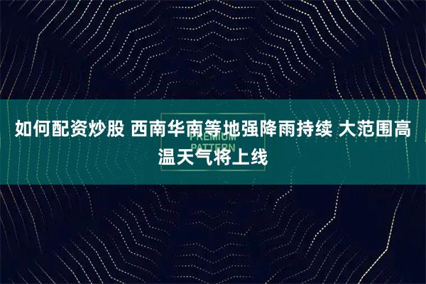 如何配资炒股 西南华南等地强降雨持续 大范围高温天气将上线