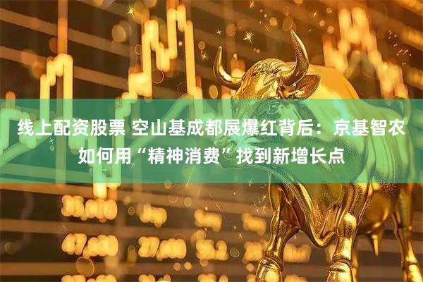 线上配资股票 空山基成都展爆红背后：京基智农如何用“精神消费”找到新增长点