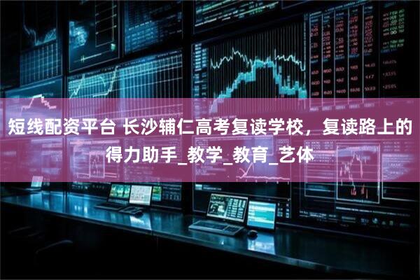 短线配资平台 长沙辅仁高考复读学校，复读路上的得力助手_教学_教育_艺体