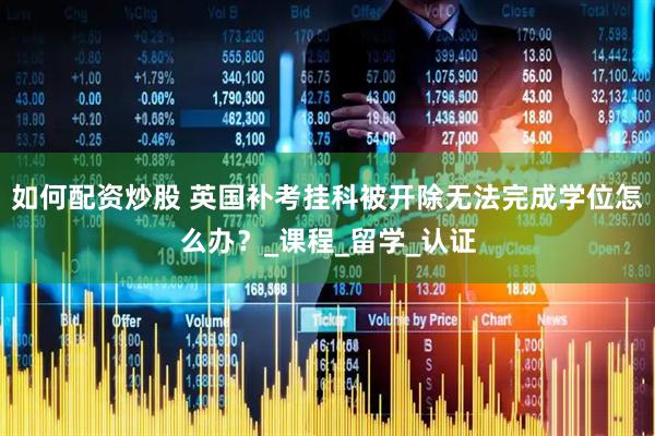 如何配资炒股 英国补考挂科被开除无法完成学位怎么办？_课程_留学_认证