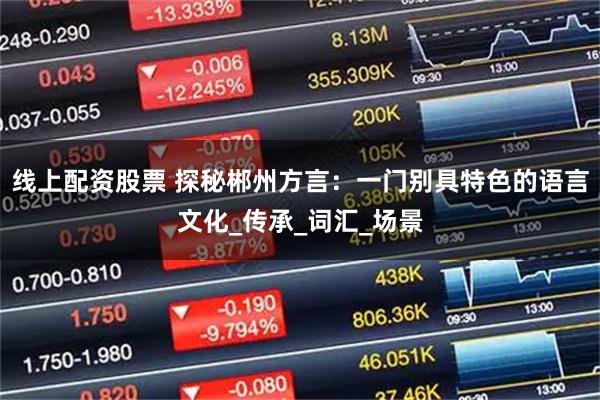 线上配资股票 探秘郴州方言：一门别具特色的语言文化_传承_词汇_场景