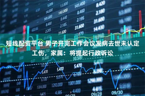 短线配资平台 男子开完工作会议发病去世未认定工伤，家属：将提起行政诉讼