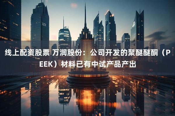 线上配资股票 万润股份：公司开发的聚醚醚酮（PEEK）材料已有中试产品产出