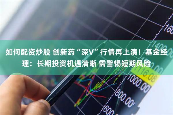 如何配资炒股 创新药“深V”行情再上演！基金经理：长期投资机遇清晰 需警惕短期风险
