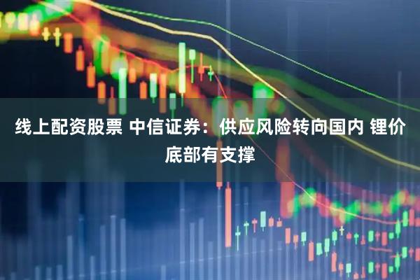 线上配资股票 中信证券：供应风险转向国内 锂价底部有支撑