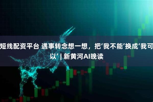短线配资平台 遇事转念想一想，把‘我不能’换成‘我可以’ | 新黄河AI晚读