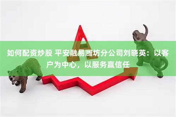 如何配资炒股 平安融易潍坊分公司刘晓英：以客户为中心，以服务赢信任