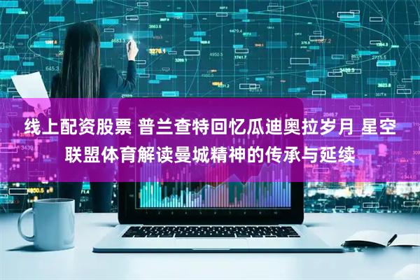 线上配资股票 普兰查特回忆瓜迪奥拉岁月 星空联盟体育解读曼城精神的传承与延续