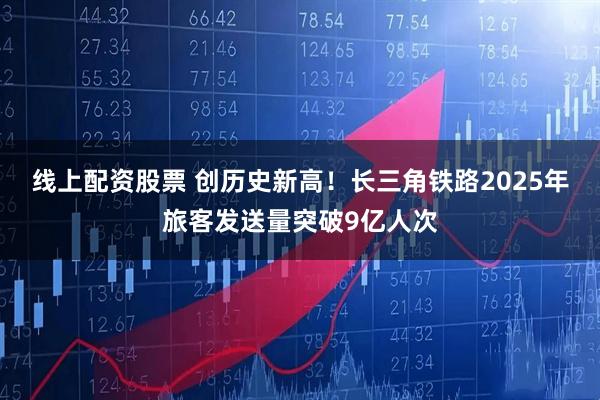 线上配资股票 创历史新高！长三角铁路2025年旅客发送量突破9亿人次