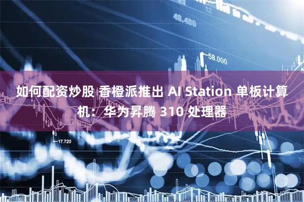如何配资炒股 香橙派推出 AI Station 单板计算机:华为昇腾 310 处理器