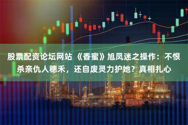 股票配资论坛网站 《香蜜》旭凤迷之操作：不恨杀亲仇人穗禾，还自废灵力护她？真相扎心